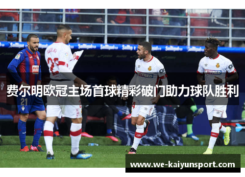 费尔明欧冠主场首球精彩破门助力球队胜利 费尔明欧冠主场首球精彩破门助力球队胜利