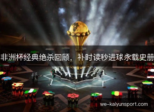 非洲杯经典绝杀回顾,补时读秒进球永载史册 非洲杯经典绝杀回顾,补时读秒进球永载史册